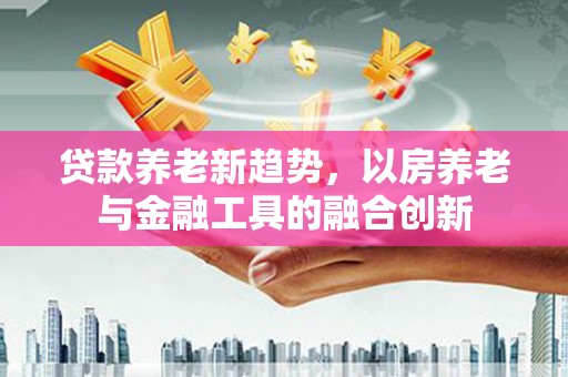 金坛贷款养老新趋势，以房养老与金融工具的融合创新